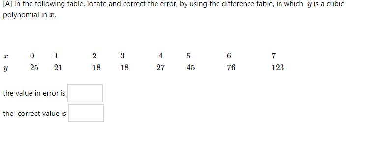 [A] In the following table, locate and correct the error, by using the difference table, in which y is a cubic
polynomial in z.
0 1
3
4
5
6
7
25
21
18
18
27
45
76
123
the value in error is
the correct value is
