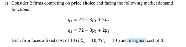a) Consider 2 firms competing on price choice and facing the following market demand
functions:
9 %3D 72 - Зр, + 2р2
92 %3D 72 — Зр2 + 2p,
Each firm faces a fixed cost of 10 (TC, = 10,TC2 = 10 ) and marginal cost of 0.

