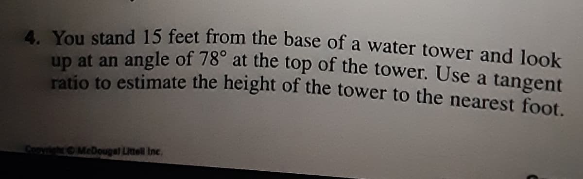 4 You stand 15 feet from the base of a water tower and look
up at an angle of 78° at the top of the tower. Use a tangent
ratio to estimate the height of the tower to the nearest foot.
Copyright MeDougel Littell Inc.
