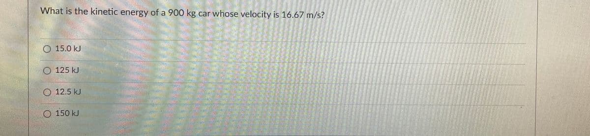 What is the kinetic energy of a 900 kg car whose velocity is 16.67 m/s?
15.0 kJ
125 kJ
12.5 KJ
Comm
150 kJ
