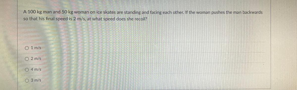 A 100 kg man and 50 kg woman on ice skates are standing and facing each other. If the woman pushes the man backwards
so that his final speed is 2 m/s, at what speed does she recoil?
O 1 m/s
2 m/s
4 m/s
3 m/s