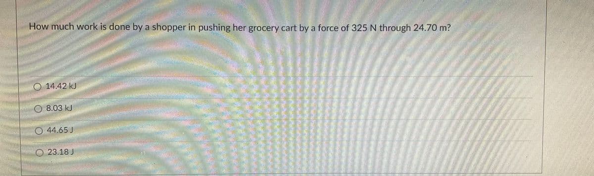 How much work is done by a shopper in pushing her grocery cart by a force of 325 N through 24.70 m?
14.42 kJ
8.03 kJ
44.65J
O 23.18 J