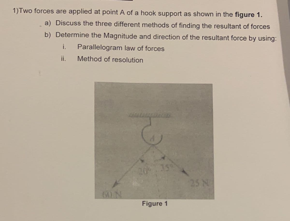 1) Two forces are applied at point A of a hook support as shown in the figure 1.
a) Discuss the three different methods of finding the resultant of forces
b) Determine the Magnitude and direction of the resultant force by using:
i. Parallelogram law of forces
ii.
Method of resolution
60 N
359
Figure 1
25 N