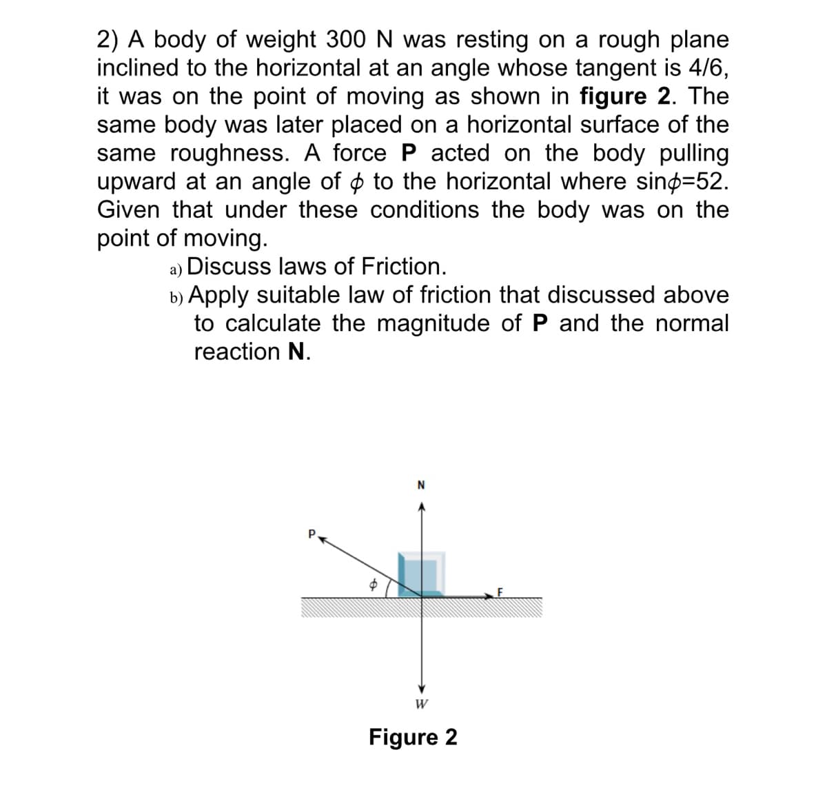 2) A body of weight 300 N was resting on a rough plane
inclined to the horizontal at an angle whose tangent is 4/6,
it was on the point of moving as shown in figure 2. The
same body was later placed on a horizontal surface of the
same roughness. A force P acted on the body pulling
upward at an angle of ☀ to the horizontal where sind=52.
Given that under these conditions the body was on the
point of moving.
a) Discuss laws of Friction.
b) Apply suitable law of friction that discussed above
to calculate the magnitude of P and the normal
reaction N.
$
W
Figure 2