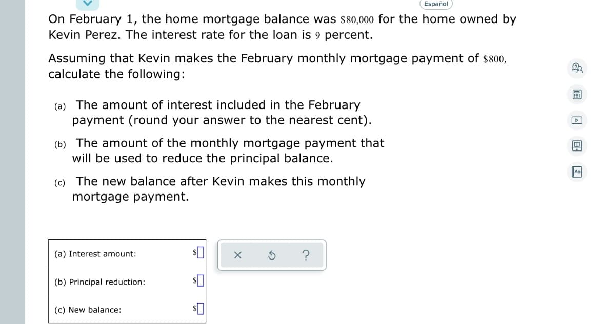 Español
On February 1, the home mortgage balance was $80,000 for the home owned by
Kevin Perez. The interest rate for the loan is 9 percent.
Assuming that Kevin makes the February monthly mortgage payment of $800,
calculate the following:
(a) The amount of interest included in the February
payment (round your answer to the nearest cent).
(b) The amount of the monthly mortgage payment that
will be used to reduce the principal balance.
(c) The new balance after Kevin makes this monthly
mortgage payment.
(a) Interest amount:
(b) Principal reduction:
(c) New balance:
20
▷
4
Aa