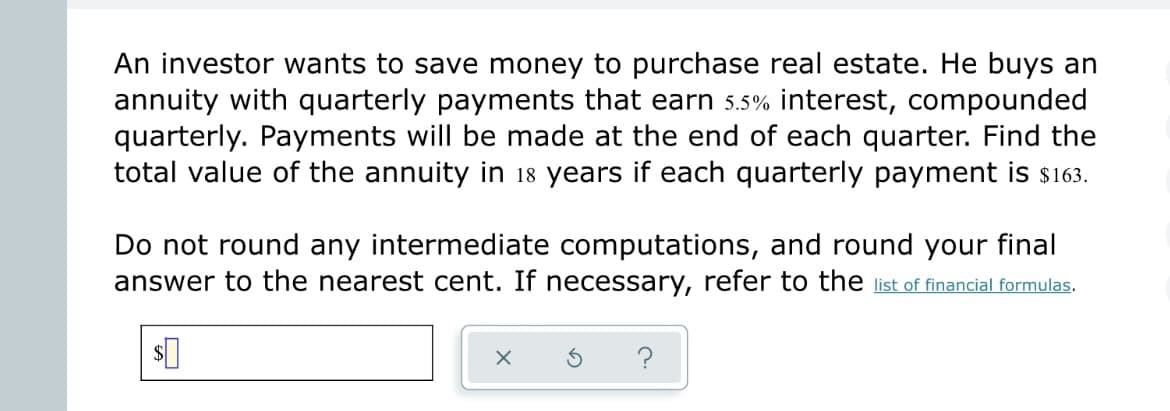 An investor wants to save money to purchase real estate. He buys an
annuity with quarterly payments that earn 5.5% interest, compounded
quarterly. Payments will be made at the end of each quarter. Find the
total value of the annuity in 18 years if each quarterly payment is $163.
Do not round any intermediate computations, and round your final
answer to the nearest cent. If necessary, refer to the list of financial formulas.
$0
X