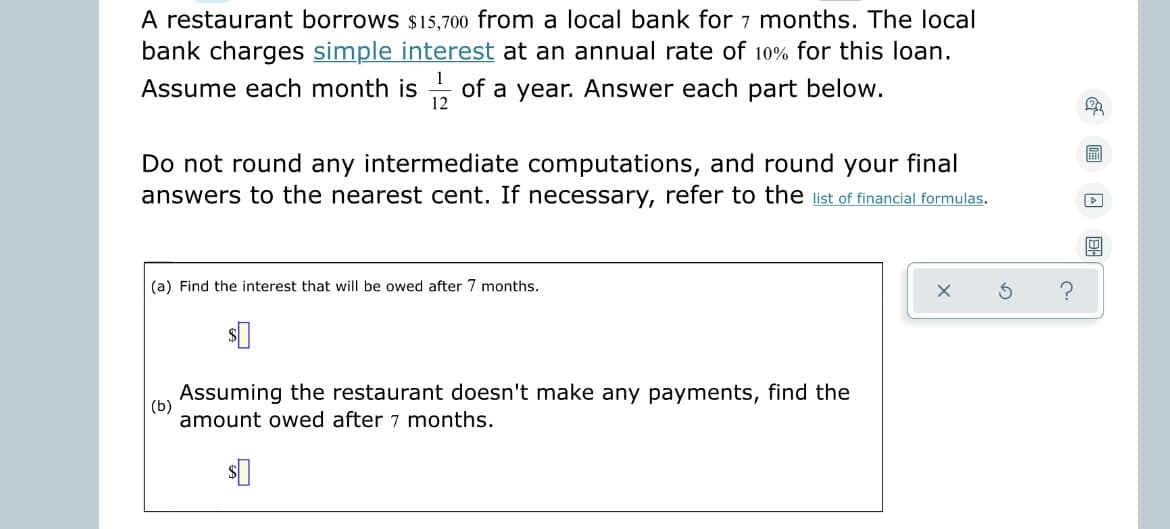 A restaurant borrows $15,700 from a local bank for 7 months. The local
bank charges simple interest at an annual rate of 10% for this loan.
Assume each month is of a year. Answer each part below.
12
Do not round any intermediate computations, and round your final
answers to the nearest cent. If necessary, refer to the list of financial formulas.
(a) Find the interest that will be owed after 7 months.
?
(b)
Assuming the restaurant doesn't make any payments, find the
amount owed after 7 months.
$0
F
▷
E
