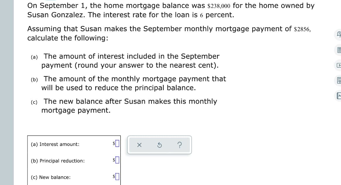 On September 1, the home mortgage balance was $238,000 for the home owned by
Susan Gonzalez. The interest rate for the loan is 6 percent.
Assuming that Susan makes the September monthly mortgage payment of $2856,
calculate the following:
(a) The amount of interest included in the September
payment (round your answer to the nearest cent).
(b) The amount of the monthly mortgage payment that
will be used to reduce the principal balance.
(c) The new balance after Susan makes this monthly
mortgage payment.
(a) Interest amount:
(b) Principal reduction:
(c) New balance:
2
H
D
4
A