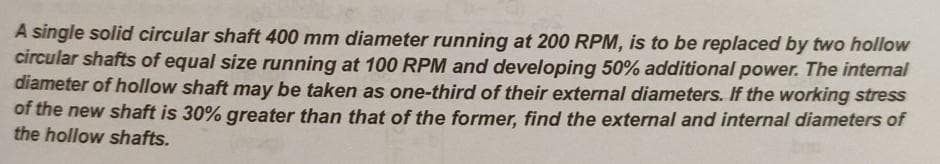A single solid circular shaft 400 mm diameter running at 200 RPM, is to be replaced by two hollow
circular shafts of equal size running at 100 RPM and developing 50% additional power. The internal
diameter of hollow shaft may be taken as one-third of their external diameters. If the working stress
of the new shaft is 30% greater than that of the former, find the external and internal diameters of
the hollow shafts.
