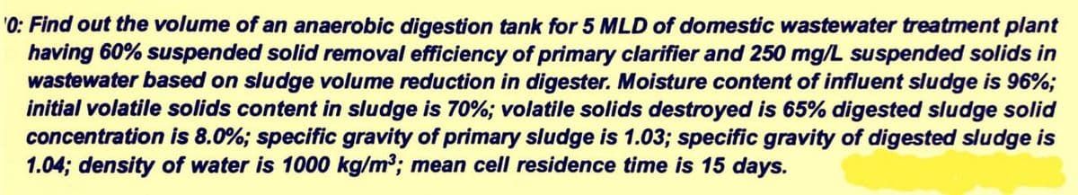 'O: Find out the volume of an anaerobic digestion tank for 5 MLD of domestic wastewater treatment plant
having 60% suspended solid removal efficiency of primary clarifier and 250 mg/L suspended solids in
wastewater based on sludge volume reduction in digester. Moisture content of influent sludge is 96%;
initial volatile solids content in sludge is 70%; volatile solids destroyed is 65% digested sludge solid
concentration is 8.0%; specific gravity of primary sludge is 1.03; specific gravity of digested sludge is
1.04; density of water is 1000 kg/m³; mean cell residence time is 15 days.

