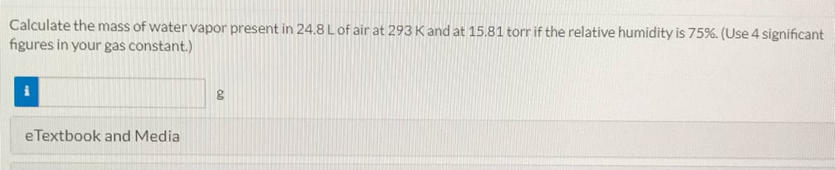 Calculate the mass of water vapor present in 24.8 Lof air at 293 Kand at 15.81 torr if the relative humidity is 75%. (Use 4 significant
figures in your gas constant.)
eTextbook and Media
