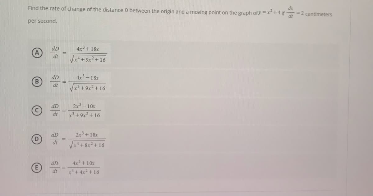 Find the rate of change of the distance D between the origin and a moving point on the graph ofy =x+4 if
dx
=2 centimeters
dt
per second.
dD
4x3 +18x
dt
++9x² +16
dD
4x3-18x
B
dt
+9x2+ 16
dD
2x3-10x
%3D
dt
x+9x2+ 16
dD
2x3 +18x
dt
4+8x2+16
4x +10x
x*+4x2+16
dD
%3D
dt
