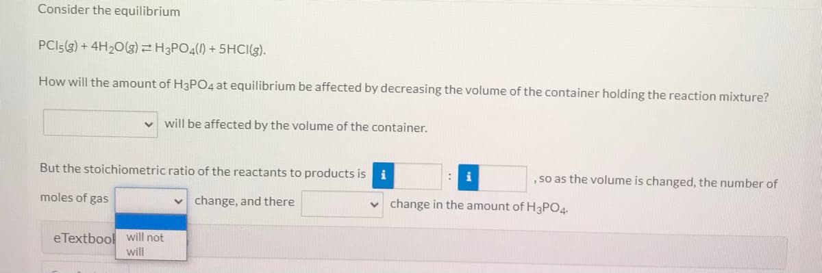 Consider the equilibrium
PCI5(g) + 4H20(g)H3PO4(1) + 5HCI(g).
How will the amount of H3PO4 at equilibrium be affected by decreasing the volume of the container holding the reaction mixture?
v will be affected by the volume of the container.
But the stoichiometric ratio of the reactants to products is i
, so as the volume is changed, the number of
moles of gas
change, and there
v change in the amount of H3PO4.
eTextbool will not
will
