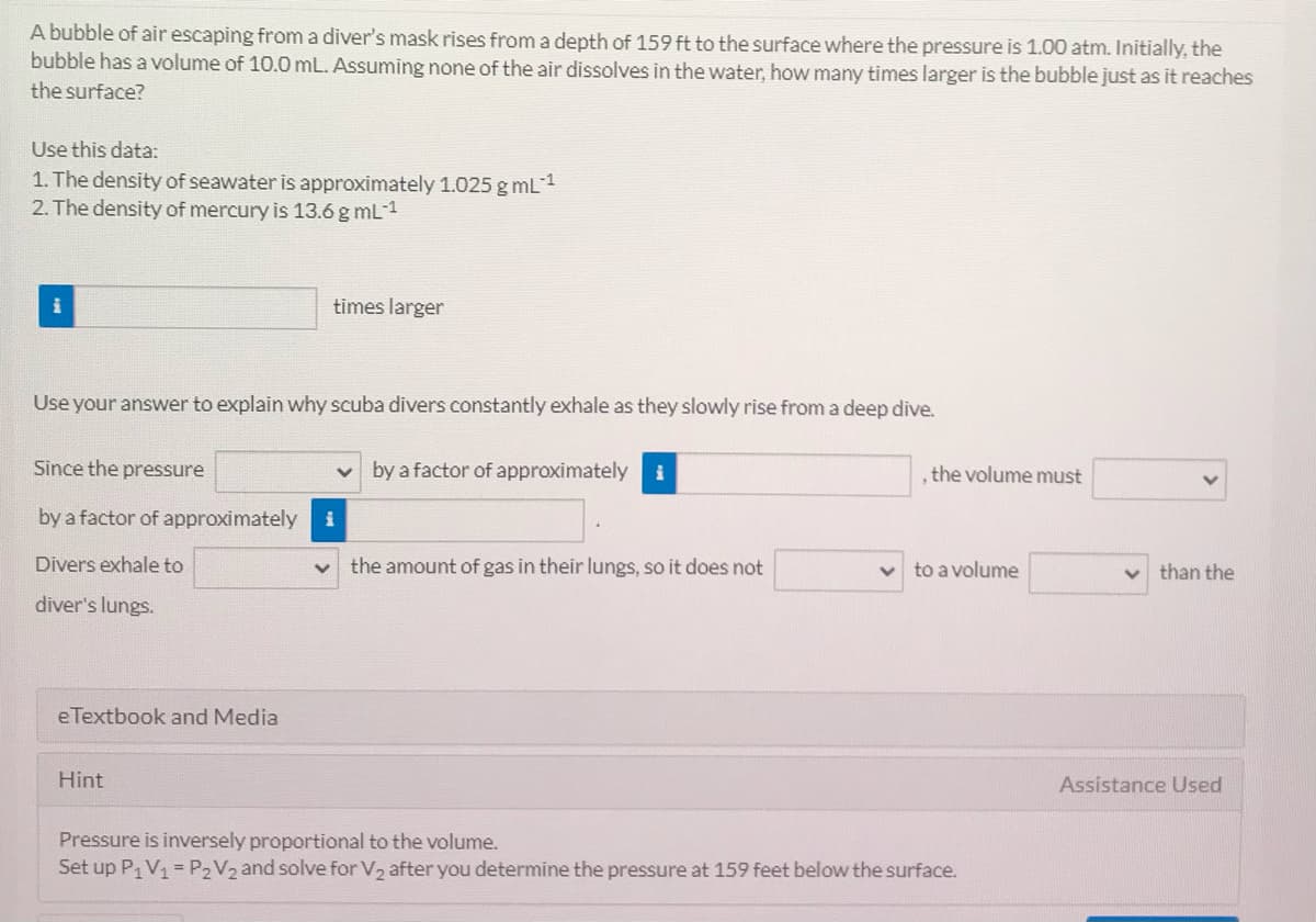 A bubble of air escaping from a diver's mask rises from a depth of 159 ft to the surface where the pressure is 1.00 atm. Initially, the
bubble has a volume of 10.0 mL. Assuming none of the air dissolves in the water, how many times larger is the bubble just as it reaches
the surface?
Use this data:
1. The density of seawater is approximately 1.025 g mL1
2. The density of mercury is 13.6 g mL-1
times larger
Use your answer to explain why scuba divers constantly exhale as they slowly rise from a deep dive.
Since the pressure
by a factor of approximately
i
, the volume must
by a factor of approximately
i
Divers exhale to
the amount of gas in their lungs, so it does not
to a volume
than the
diver's lungs.
eTextbook and Media
Hint
Assistance Used
Pressure is inversely proportional to the volume.
Set up P1V1 = P2V2 and solve for V2 after you determine the pressure at 159 feet below the surface.
