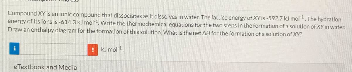 Compound XY is an ionic compound that dissociates as it dissolves in water. The lattice energy of XY is -592.7 kJ mol1. The hydration
energy of its ions is -614.3 kJ mol-1. Write the thermochemical equations for the two steps in the formation of a solution of XY in water.
Draw an enthalpy diagram for the formation of this solution. What is the net AH for the formation of a solution of XY?
kJ mol-1
eTextbook and Media
