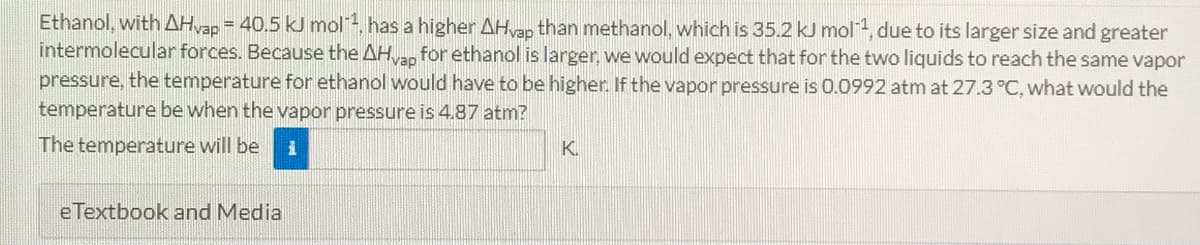 Ethanol, with AHvap = 40.5 kJ mol, has a higher AHvap than methanol, which is 35.2 kJ mol, due to its larger size and greater
intermolecular forces. Because the AH for ethanol is larger, we would expect that for the two liquids to reach the same vapor
pressure, the temperature for ethanol would have to be higher. If the vapor pressure is 0.0992 atm at 27.3 °C, what would the
temperature be when the vapor pressure is 4.87 atm?
The temperature will be
K.
e Textbook and Media
