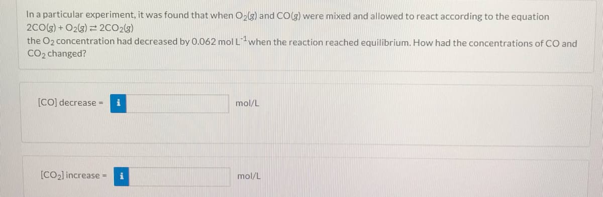 In a particular experiment, it was found that when O,(g) and CO(g) were mixed and allowed to react according to the equation
2Co(g) + O2(3) = 2CO2(3)
the O2 concentration had decreased by 0.062 mol Lwhen the reaction reached equilibrium. How had the concentrations of CO and
CO2 changed?
[CO] decrease =
i
mol/L
[CO2] increase =
mol/L
