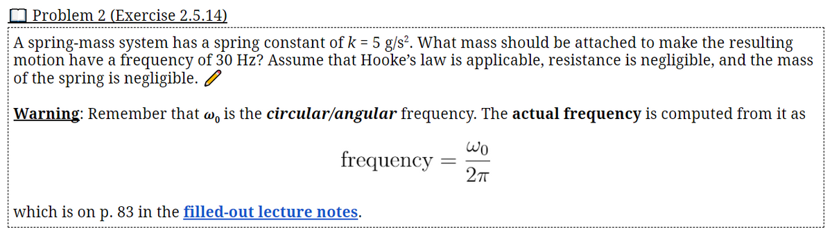 Problem 2 (Exercise 2.5.14)
A spring-mass system has a spring constant of k = 5 g/s?. What mass should be attached to make the resulting
motion have a frequency of 30 Hz? Assume that Hooke's law is applicable, resistance is negligible, and the mass
of the spring is negligible. /
Warning: Remember that w, is the circular/angular frequency. The actual frequency is computed from it as
Wo
frequency
27
which is on p. 83 in the filled-out lecture notes.
||
