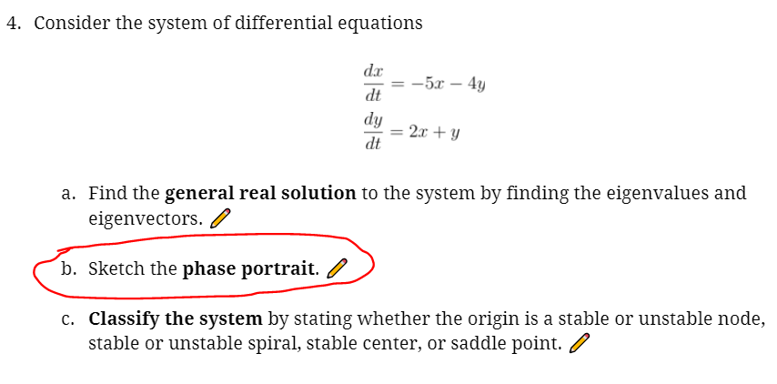 4. Consider the system of differential equations
dx
= -5x – 4y
dt
dy
2.x + y
dt
a. Find the general real solution to the system by finding the eigenvalues and
eigenvectors.
b. Sketch the phase portrait.
c. Classify the system by stating whether the origin is a stable or unstable node,
stable or unstable spiral, stable center, or saddle point. /
