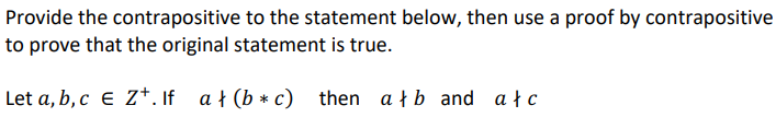 Provide the contrapositive to the statement below, then use a proof by contrapositive
to prove that the original statement is true.
Let a, b, c E Z+. If ał (b* c) then ałb and ałc