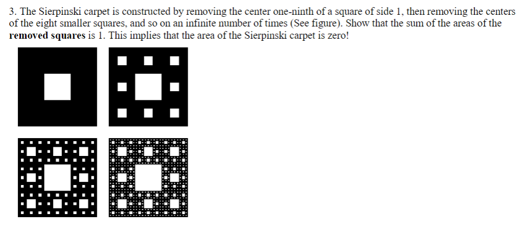 3. The Sierpinski carpet is constructed by removing the center one-ninth of a square of side 1, then removing the centers
of the eight smaller squares, and so on an infinite number of times (See figure). Show that the sum of the areas of the
removed squares is 1. This implies that the area of the Sierpinski carpet is zero!
