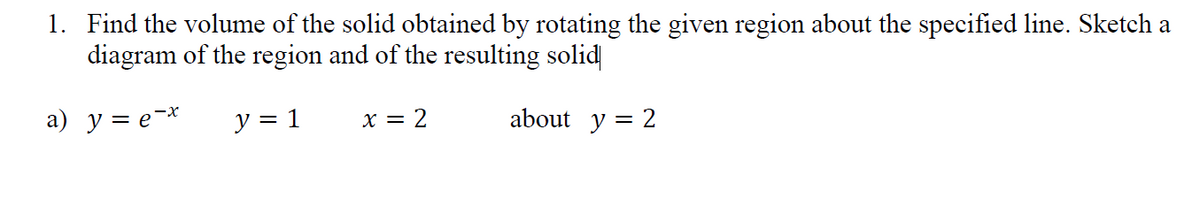 1. Find the volume of the solid obtained by rotating the given region about the specified line. Sketch a
diagram of the region and of the resulting solid
a) y = e-*
y = 1
x = 2
about y = 2
