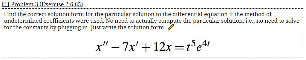 O Problem 3 (Exercise 2.6.65)
---------
------------------------
Find the correct solution form for the particular solution to the differential equation if the method of
undetermined coefficients were used. No need to actually compute the particular solution, i.e., no need to solve
for the constants by plugging in. Just write the solution form. 7
x" – 7x' +12x=t°e4
