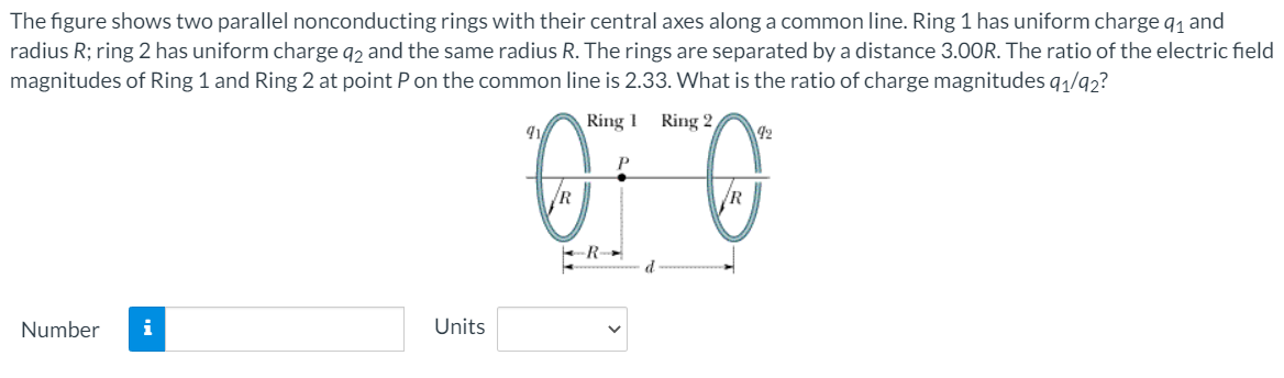 The figure shows two parallel nonconducting rings with their central axes along a common line. Ring 1 has uniform charge q1 and
radius R; ring 2 has uniform charge q, and the same radius R. The rings are separated by a distance 3.00R. The ratio of the electric field
magnitudes of Ring 1 and Ring 2 at point P on the common line is 2.33. What is the ratio of charge magnitudes q1/92?
Ring 1
Ring 2,
41
42
R
ER-
d
Number
i
Units
