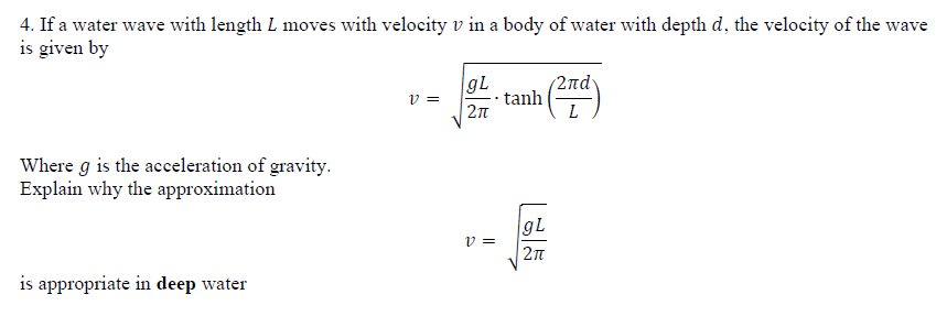4. If a water wave with length L moves with velocity v in a body of water with depth d, the velocity of the wave
is given by
gL
2nd
tanh
v =
2n
Where g is the acceleration of gravity.
Explain why the approximation
gL
v =
is appropriate in deep water
