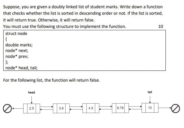 Suppose, you are given a doubly linked list of student marks. Write down a function
that checks whether the list is sorted in descending order or not. If the list is sorted,
it will return true. Otherwise, it will return false.
You must use the following structure to implement the function.
10
struct node
double marks;
node* next;
node* prev;
node* head, tail;
For the following list, the function will return false.
head
tail
2.5
3.8
4.5
6.78
10
