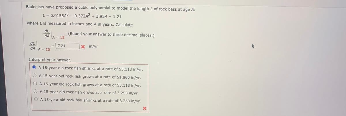 Biologists have proposed a cubic polynomial to model the length L of rock bass at age A:
L = 0.0155A3 - 0.372A2 + 3.95A + 1.21
where L is measured in inches and A in years. Calculate
dL
(Round your answer to three decimal places.)
dA
A = 15
dL
dA TA = 15
= -7.21
X in/yr
Interpret your answer.
A 15-year old rock fish shrinks at a rate of 55.113 in/yr.
A 15-year old rock fish grows at a rate of 51.860 in/yr.
A 15-year old rock fish grows at a rate of 55.113 in/yr.
A 15-year old rock fish grows at a rate of 3.253 in/yr.
A 15-year old rock fish shrinks at a rate of 3.253 in/yr.
