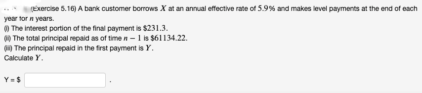 (Exercise 5.16) A bank customer borrows X at an annual effective rate of 5.9% and makes level payments at the end of each
year for n years.
(i) The interest portion of the final payment is $231.3.
(ii) The total principal repaid as of time n-1 is $61134.22.
(iii) The principal repaid in the first payment is Y.
Calculate Y.
Y = $