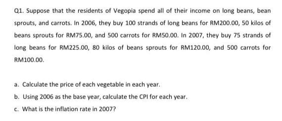 Q1. Suppose that the residents of Vegopia spend all of their income on long beans, bean
sprouts, and carrots. In 2006, they buy 100 strands of long beans for RM200.00, 50 kilos of
beans sprouts for RM75.00, and 500 carrots for RM50.00. In 2007, they buy 75 strands of
long beans for RM225.00, 80 kilos of beans sprouts for RM120.00, and 500 carrots for
RM100.00.
a. Calculate the price of each vegetable in each year.
b. Using 2006 as the base year, calculate the CPI for each year.
c. What is the inflation rate in 2007?
