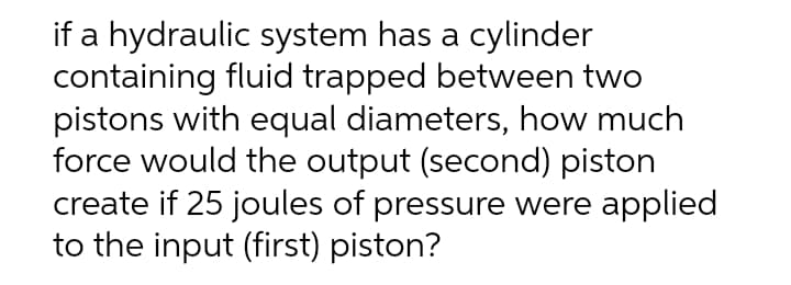 if a hydraulic system has a cylinder
containing fluid trapped between two
pistons with equal diameters, how much
force would the output (second) piston
create if 25 joules of pressure were applied
to the input (first) piston?
