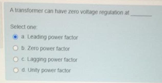 A transformer can have zero voltage regulation at
Select one:
a. Leading power factor
Ob. Zero power factor
OC Lagging power factor
Od. Unity power factor
