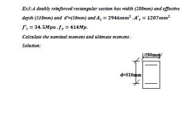 Ex3:A doubly reinforced rectangular section has width (280mm) and effective
depth (510mm) and d'-(Somm) and A, = 2946mm? ,A', = 1207mm?
f' = 34.5Mpa,fy = 414Mp.
Calculate the nominal moment and ultimate moment.
Solution:
280mm/
d=510mm
