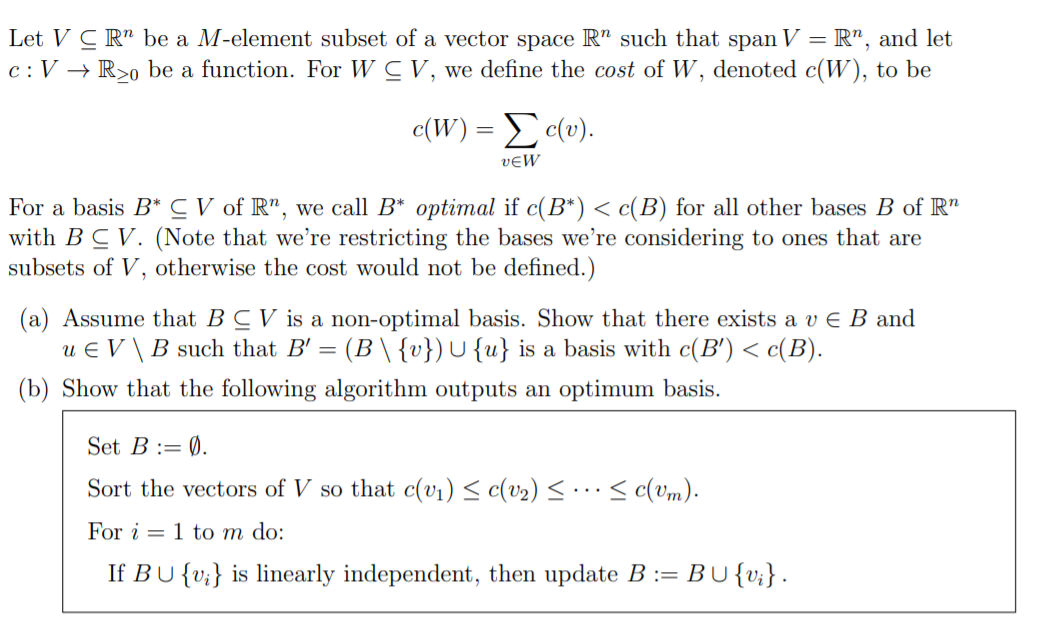 Let V C R" be a M-element subset of a vector space R" such that span V = R", and let
c:V → R>o be a function. For W CV, we define the cost of W, denoted c(W), to be
c(W) = c(v).
vɛW
For a basis B*C V of R", we call B* optimal if c(B*) < c(B) for all other bases B of R"
with B C V. (Note that we're restricting the bases we're considering to ones that are
subsets of V, otherwise the cost would not be defined.)
(a) Assume that BC V is a non-optimal basis. Show that there exists a v E B and
u e V\B such that B' = (B \ {v}) U {u} is a basis with c(B') < c(B).
(b) Show that the following algorithm outputs an optimum basis.
Set B := Ø.
Sort the vectors of V so that c(v1) < c(v2) < · · < c(Um).
For i = 1 to m do:
If BU {v;} is linearly independent, then update B :=
BU{v;}.
