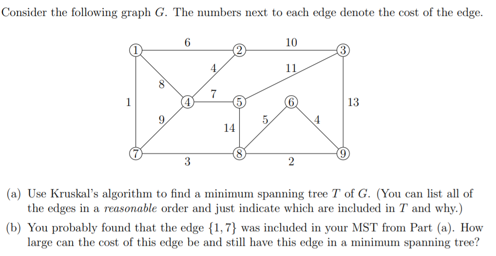 Consider the following graph G. The numbers next to each edge denote the cost of the edge.
6
10
11
8
7
1
4.
13
9.
5.
4
14
(a) Use Kruskal's algorithm to find a minimum spanning tree T of G. (You can list all of
the edges in a reasonable order and just indicate which are included in T and why.)
(b) You probably found that the edge {1,7} was included in your MST from Part (a). How
large can the cost of this edge be and still have this edge in a minimum spanning tree?

