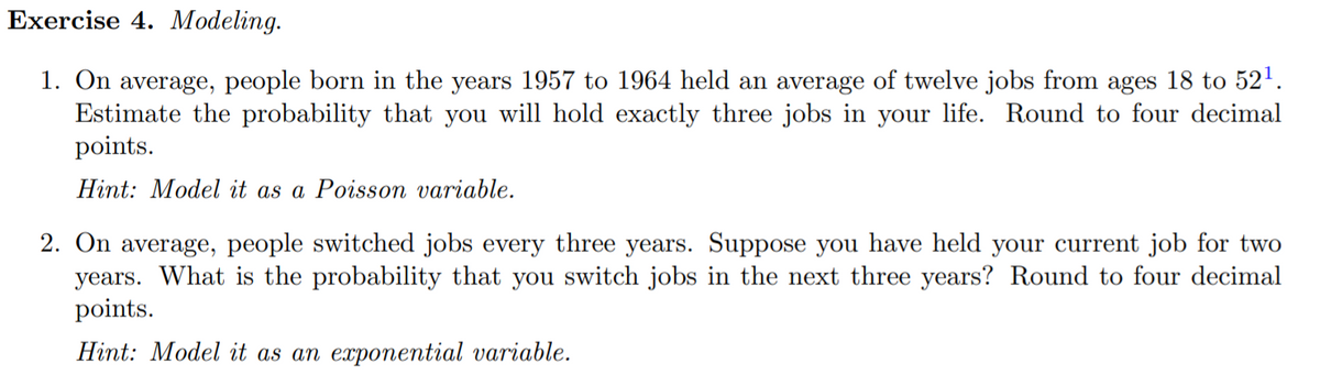 Exercise 4. Modeling.
1. On average, people born in the years 1957 to 1964 held an average of twelve jobs from ages 18 to 52'.
Estimate the probability that you will hold exactly three jobs in your life. Round to four decimal
points.
Hint: Model it as a Poisson variable.
2. On average, people switched jobs every three years. Suppose you have held your current job for two
years. What is the probability that you switch jobs in the next three years? Round to four decimal
points.
Hint: Model it as an exponential variable.

