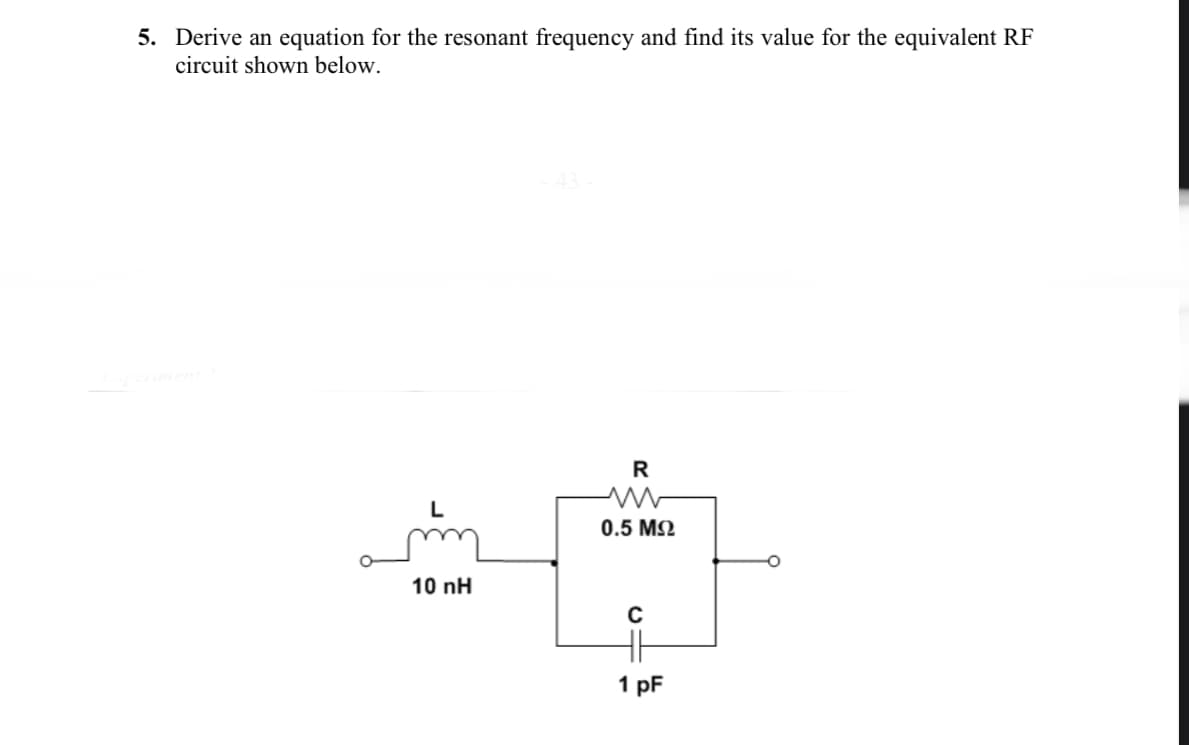 5. Derive an equation for the resonant frequency and find its value for the equivalent RF
circuit shown below.
R
0.5 M2
10 nH
H
1 pF
