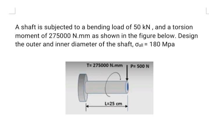 A shaft is subjected to a bending load of 50 kN , and a torsion
moment of 275000 N.mm as shown in the figure below. Design
the outer and inner diameter of the shaft, Oall = 180 Mpa
T= 275000 N.mm | P= 500 N
L=25 cm
