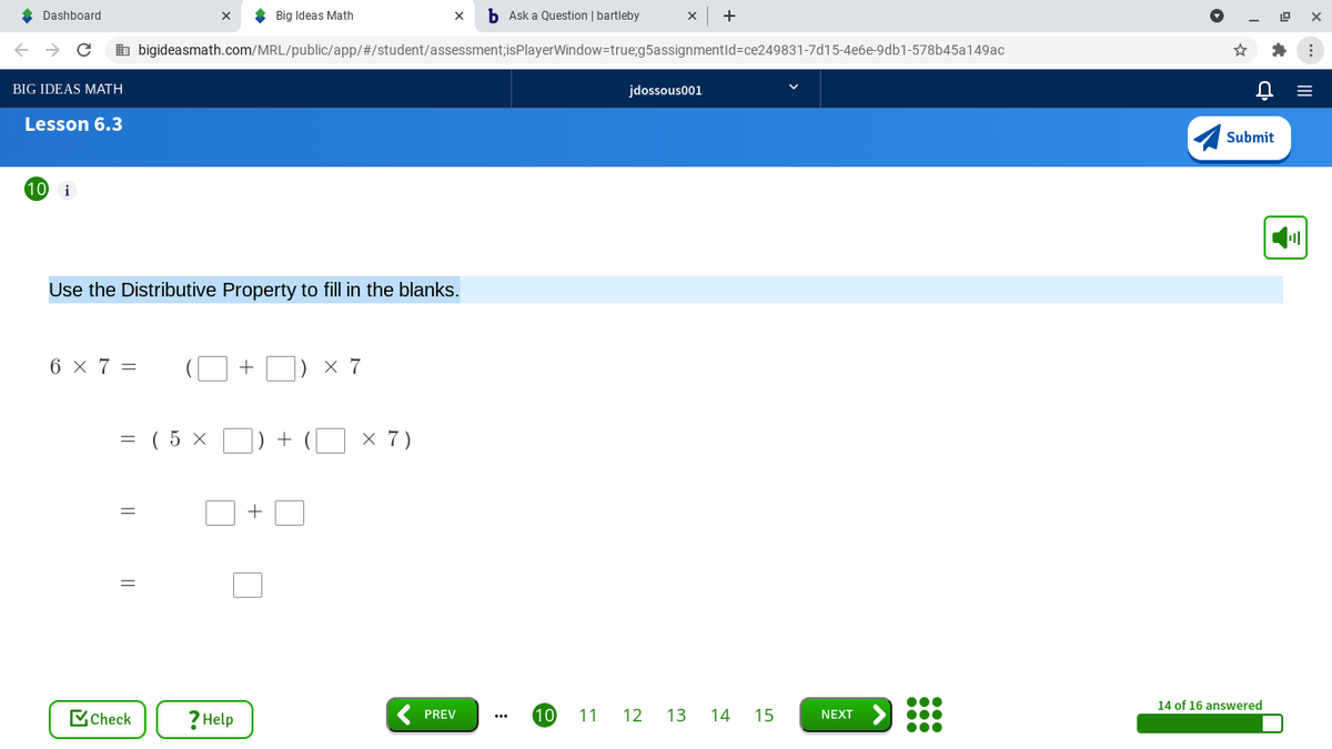 * Dashboard
* Big Ideas Math
b Ask a Question | bartleby
b bigideasmath.com/MRL/public/app/#/student/assessment;isPlayerWindow=true;g5assignmentld=ce249831-7d15-4e6e-9db1-578b45a149ac
BIG IDEAS MATH
jdossous001
Lesson 6.3
Submit
10
i
Use the Distributive Property to fill in the blanks.
6 x 7 =
) × 7
= ( 5 x O) + (O × 7)
14 of 16 answered
? Help
10
MCheck
PREV
11 12 13 14 15
NEXT
...
||
