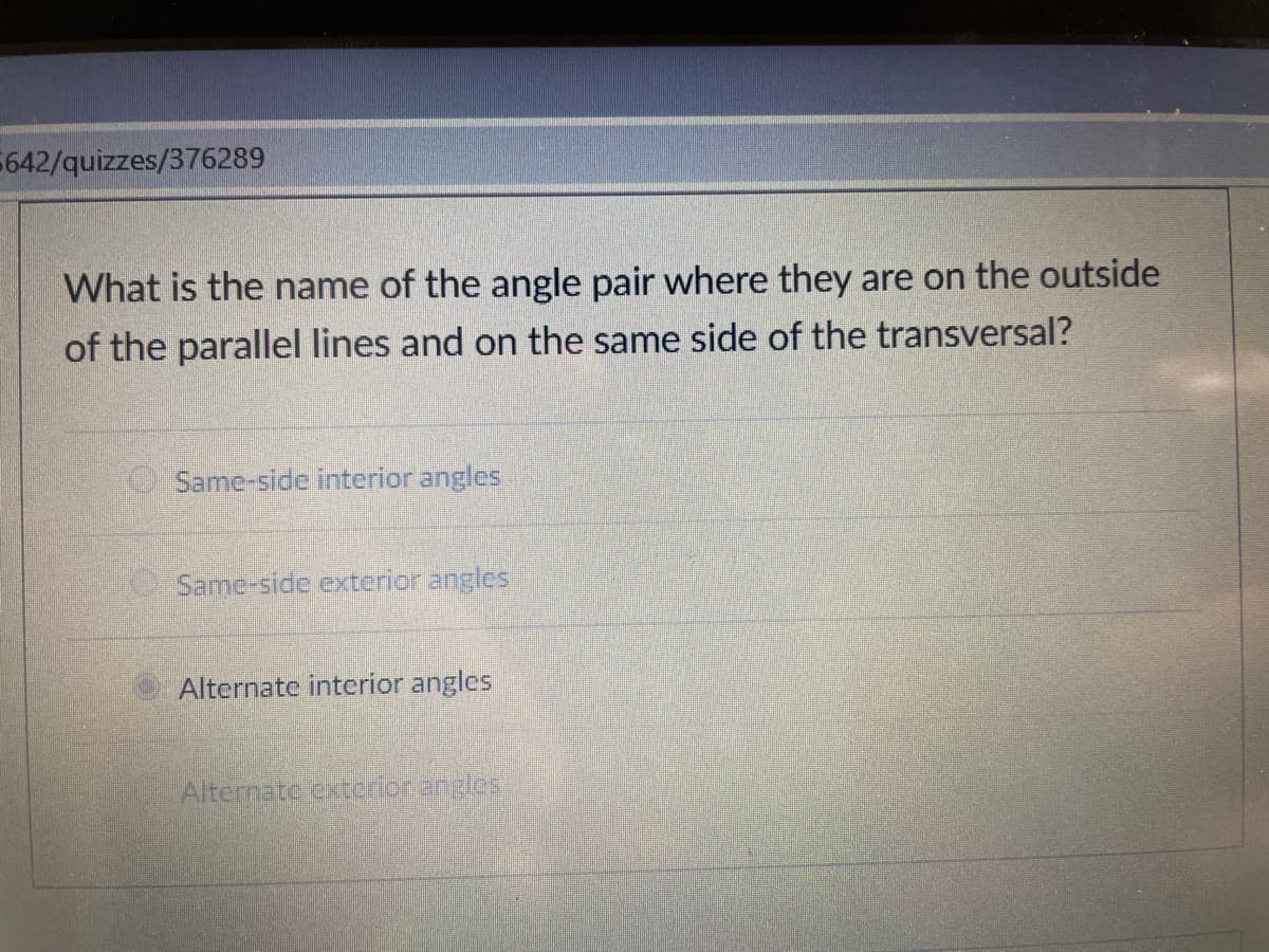 642/quizzes/376289
What is the name of the angle pair where they are on the outside
of the parallel lines and on the same side of the transversal?
Same-side interior angles
Same-side exterior angles
Alternate interior angles
Alternate extcrior angles
