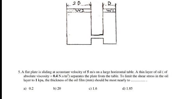 20
5. A flat plate is sliding at aconstant velocity of 5 m's on a large horizontal table. A thin layer of oil ( of
absolute viscosity = 0.4 N.s/m?) separates the plate from the table. To limit the shear stress in the oil
layer to 1 kpa, the thickness of the oil film (mm) should be most nearly to. .
a) 0.2
b) 20
c) 1.6
d) 1.85
