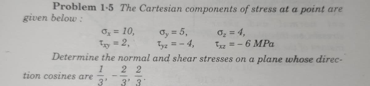 Problem 1-5 The Cartesian components of stress at a point are
given below :
Oy = 5,
Tyz = - 4,
Determine the normal and shear stresses on a plane whose direc-
Ox = 10,
Ty = 2,
Oz = 4,
Txz = - 6 MPa
%3D
%3D
%3D
1
tion cosines are
3'
2 2
3' 3

