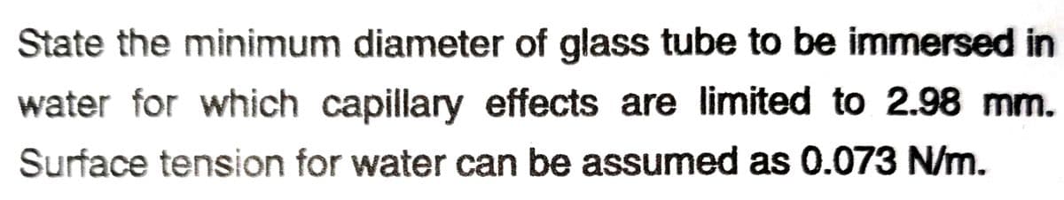 State the minimum diameter of glass tube to be immersed in
water for which capillary effects are limited to 2.98 mm.
Surface tension for water can be assumed as 0.073 N/m.

