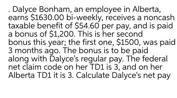 . Dalyce Bonham, an employee in Alberta,
earns $1630.00 bi-weekly, receives a noncash
taxable benefit of $54.60 per pay, and is paid
a bonus of $1,200. This is her second
bonus this year; the first one, $1500, was paid
3 months ago. The bonus is to be paid
along with Dalyce's regular pay. The federal
net claim code on her TD1 is 3, and on her
Alberta TD1 it is 3. Calculate Dalyce's net pay
