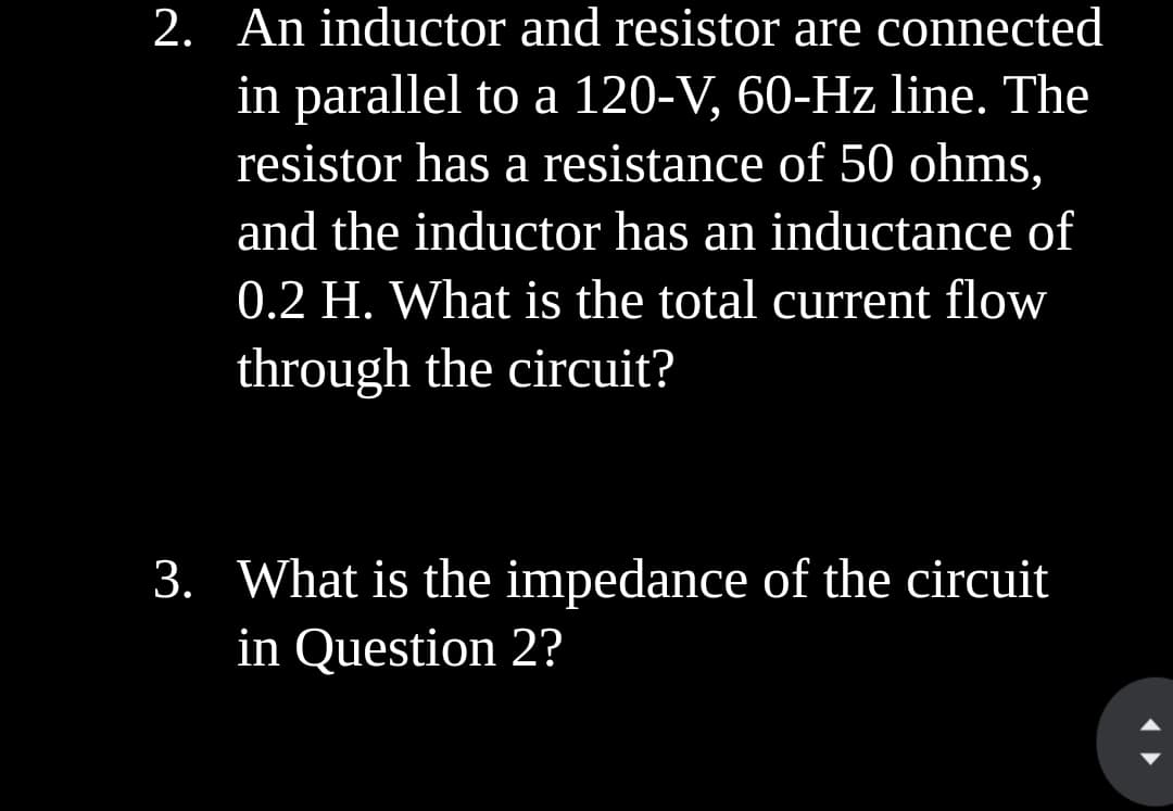 2. An inductor and resistor are connected
in parallel to a 120-V, 60-Hz line. The
resistor has a resistance of 50 ohms,
and the inductor has an inductance of
0.2 H. What is the total current flow
through the circuit?
3. What is the impedance of the circuit
in Question 2?