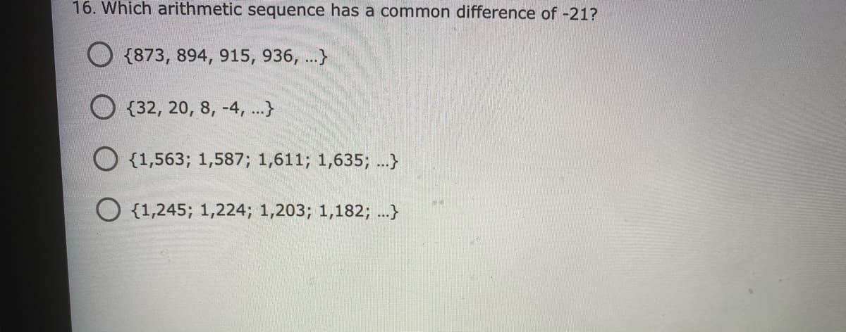 16. Which arithmetic sequence has a common difference of -21?
O {873, 894, 915, 936, ...}
O {32, 20, 8, -4, ..}
O {1,563; 1,587; 1,611; 1,635; ...}
O {1,245; 1,224; 1,203; 1,182; ...}
