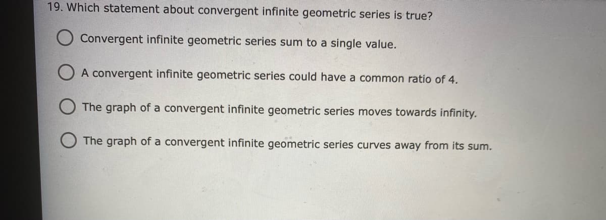 19. Which statement about convergent infinite geometric series is true?
Convergent infinite geometric series sum to a single value.
O A convergent infinite geometric series could have a common ratio of 4.
The graph of a convergent infinite geometric series moves towards infinity.
The graph of a convergent infinite geometric series curves away from its sum.
